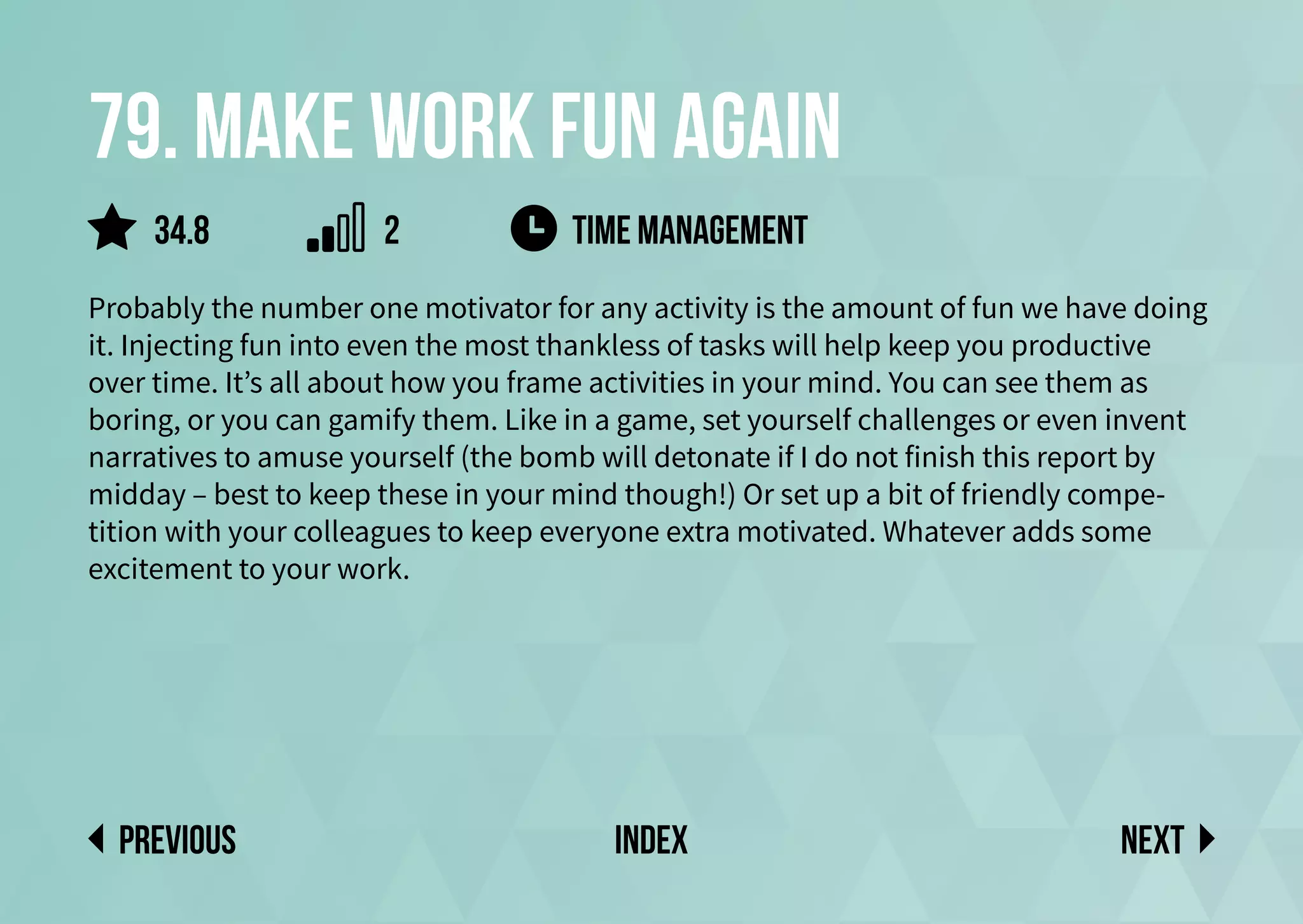 79. Make work fun again
Probably the number one motivator for any activity is the amount of fun we have doing
it. Injecting fun into even the most thankless of tasks will help keep you productive
over time. It’s all about how you frame activities in your mind. You can see them as
boring, or you can gamify them. Like in a game, set yourself challenges or even invent
narratives to amuse yourself (the bomb will detonate if I do not finish this report by
midday – best to keep these in your mind though!) Or set up a bit of friendly compe-
tition with your colleagues to keep everyone extra motivated. Whatever adds some
excitement to your work.
time management
Next
previous index
34.8 2
 