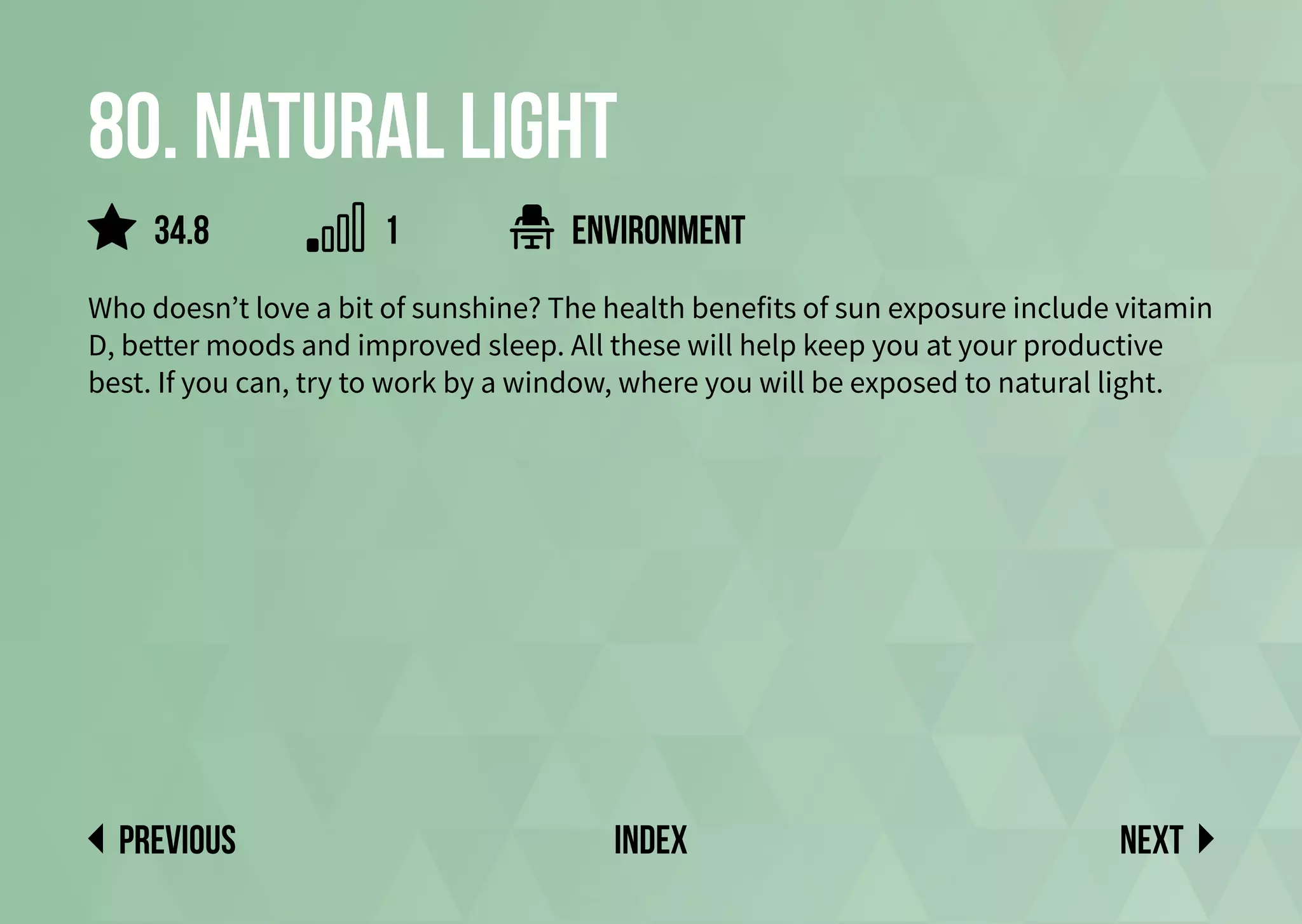 80. Natural light
Who doesn’t love a bit of sunshine? The health benefits of sun exposure include vitamin
D, better moods and improved sleep. All these will help keep you at your productive
best. If you can, try to work by a window, where you will be exposed to natural light.
environment
Next
previous index
34.8 1
 