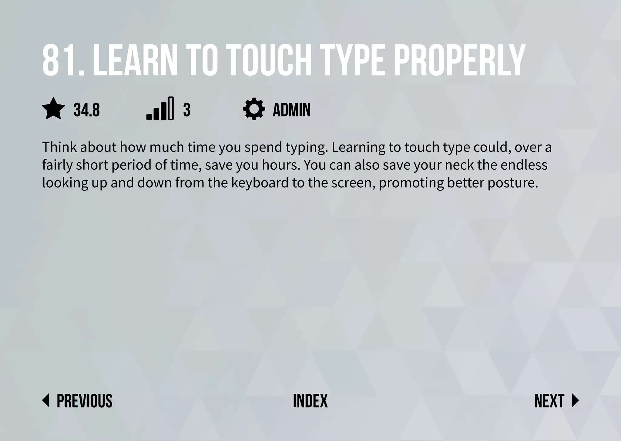 81. Learn to touch type properly
Think about how much time you spend typing. Learning to touch type could, over a
fairly short period of time, save you hours. You can also save your neck the endless
looking up and down from the keyboard to the screen, promoting better posture.
admin
Next
previous index
34.8 3
 