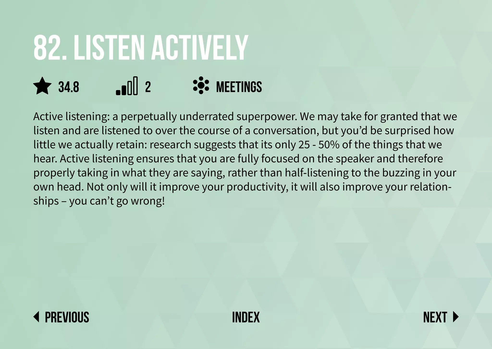 82. Listen actively
Active listening: a perpetually underrated superpower. We may take for granted that we
listen and are listened to over the course of a conversation, but you’d be surprised how
little we actually retain: research suggests that its only 25 - 50% of the things that we
hear. Active listening ensures that you are fully focused on the speaker and therefore
properly taking in what they are saying, rather than half-listening to the buzzing in your
own head. Not only will it improve your productivity, it will also improve your relation-
ships – you can’t go wrong!
meetings
Next
previous index
34.8 2
 