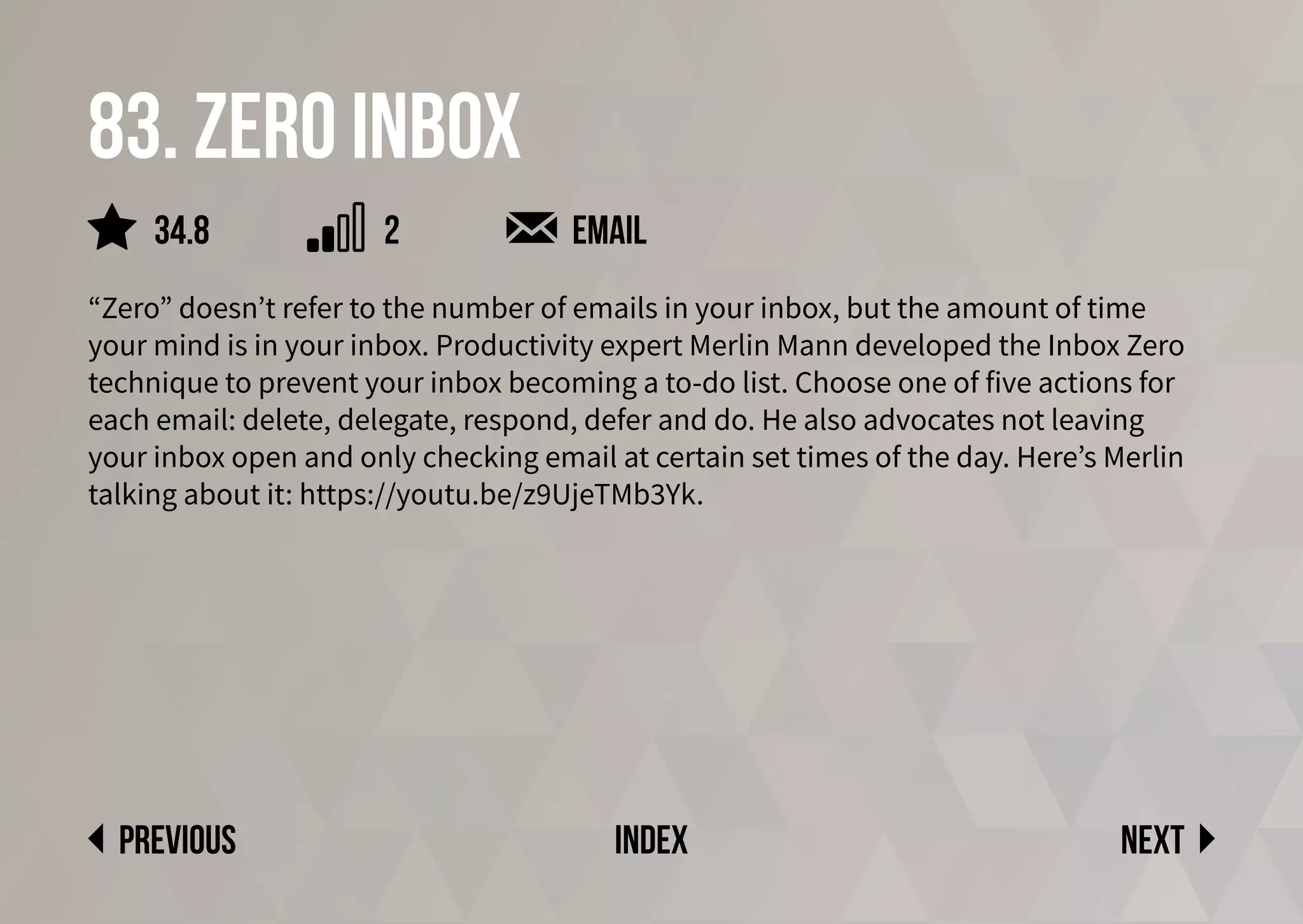 83. zero inbox
“Zero” doesn’t refer to the number of emails in your inbox, but the amount of time
your mind is in your inbox. Productivity expert Merlin Mann developed the Inbox Zero
technique to prevent your inbox becoming a to-do list. Choose one of five actions for
each email: delete, delegate, respond, defer and do. He also advocates not leaving
your inbox open and only checking email at certain set times of the day. Here’s Merlin
talking about it: https://youtu.be/z9UjeTMb3Yk.
email
Next
previous index
34.8 2
 