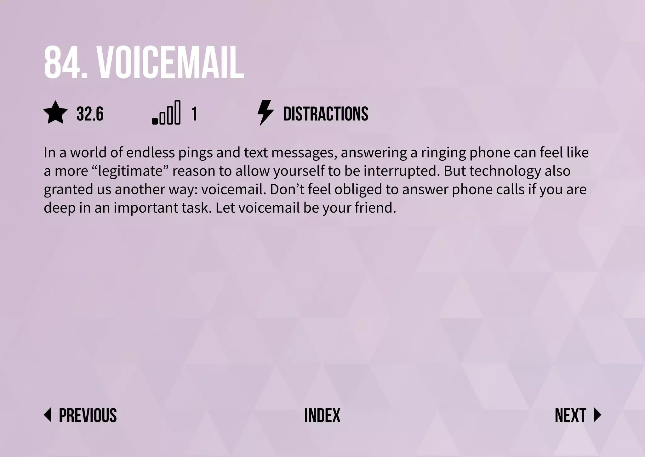 84. Voicemail
In a world of endless pings and text messages, answering a ringing phone can feel like
a more “legitimate” reason to allow yourself to be interrupted. But technology also
granted us another way: voicemail. Don’t feel obliged to answer phone calls if you are
deep in an important task. Let voicemail be your friend.
distractions
Next
previous index
1
32.6
 