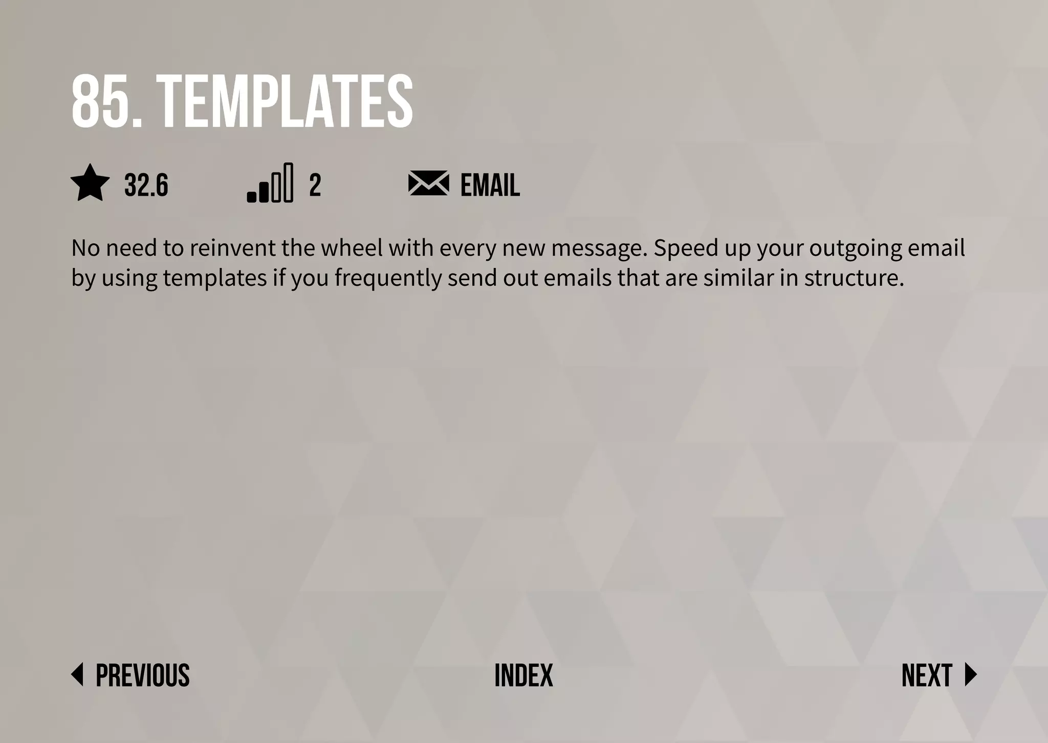 85. Templates
No need to reinvent the wheel with every new message. Speed up your outgoing email
by using templates if you frequently send out emails that are similar in structure.
email
Next
previous index
2
32.6
 