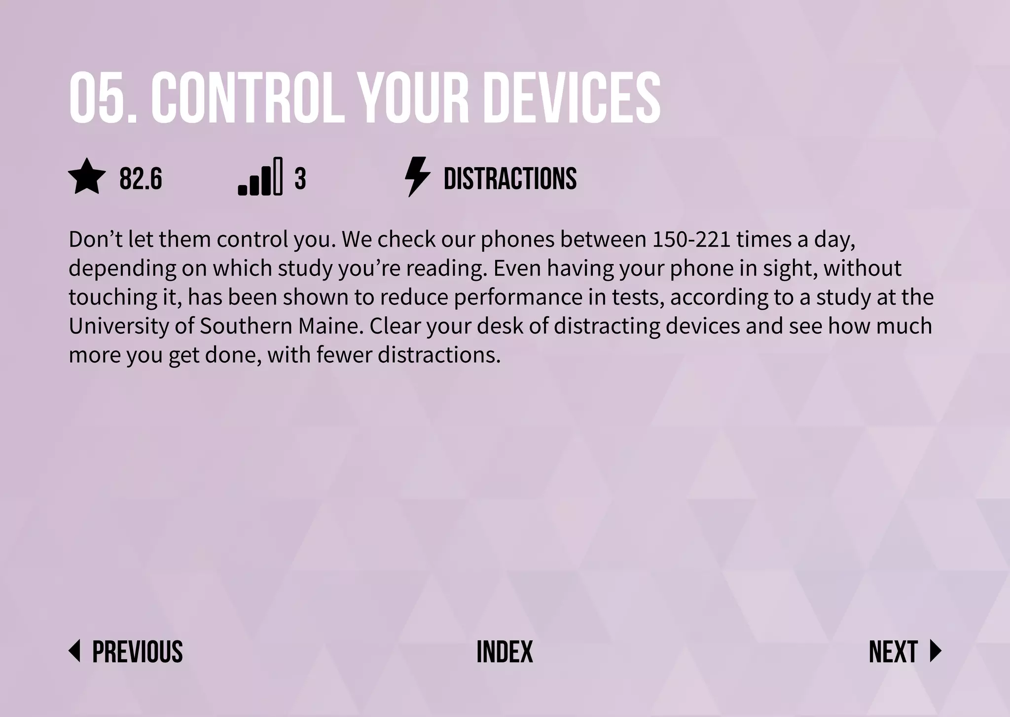 05. Control your devices
Don’t let them control you. We check our phones between 150-221 times a day,
depending on which study you’re reading. Even having your phone in sight, without
touching it, has been shown to reduce performance in tests, according to a study at the
University of Southern Maine. Clear your desk of distracting devices and see how much
more you get done, with fewer distractions.
DISTRACTIONS
Next
previous index
82.6 3
 