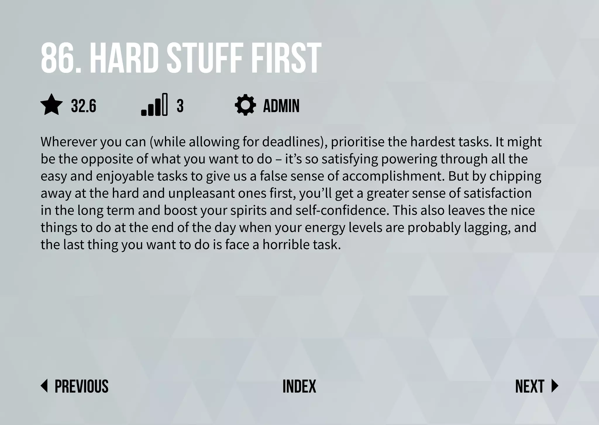 86. Hard stuff first
Wherever you can (while allowing for deadlines), prioritise the hardest tasks. It might
be the opposite of what you want to do – it’s so satisfying powering through all the
easy and enjoyable tasks to give us a false sense of accomplishment. But by chipping
away at the hard and unpleasant ones first, you’ll get a greater sense of satisfaction
in the long term and boost your spirits and self-confidence. This also leaves the nice
things to do at the end of the day when your energy levels are probably lagging, and
the last thing you want to do is face a horrible task.
admin
Next
previous index
3
32.6
 