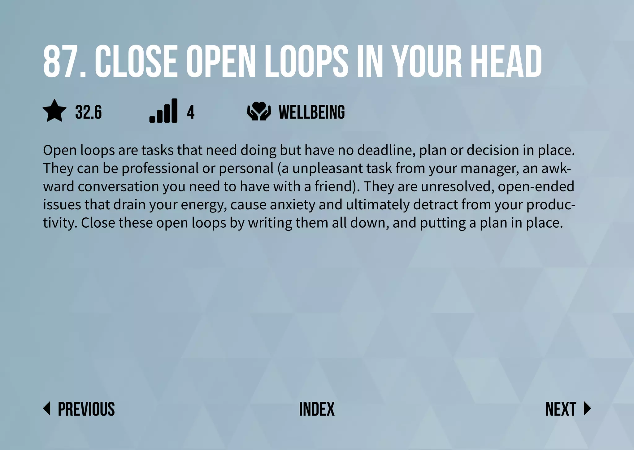 87. Close open loops in your head
Open loops are tasks that need doing but have no deadline, plan or decision in place.
They can be professional or personal (a unpleasant task from your manager, an awk-
ward conversation you need to have with a friend). They are unresolved, open-ended
issues that drain your energy, cause anxiety and ultimately detract from your produc-
tivity. Close these open loops by writing them all down, and putting a plan in place.
wellbeing
Next
previous index
4
32.6
 