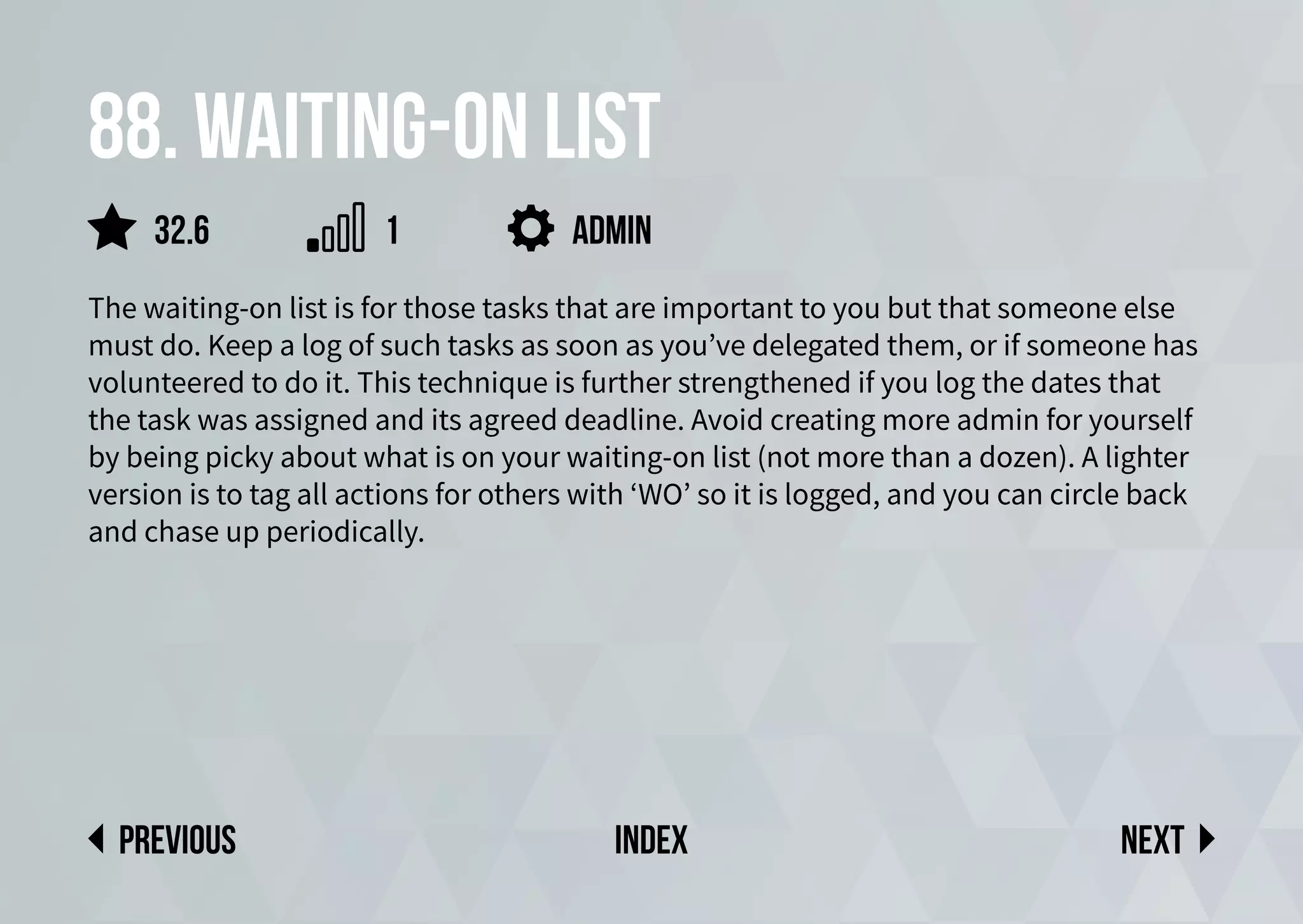 88. Waiting-on list
The waiting-on list is for those tasks that are important to you but that someone else
must do. Keep a log of such tasks as soon as you’ve delegated them, or if someone has
volunteered to do it. This technique is further strengthened if you log the dates that
the task was assigned and its agreed deadline. Avoid creating more admin for yourself
by being picky about what is on your waiting-on list (not more than a dozen). A lighter
version is to tag all actions for others with ‘WO’ so it is logged, and you can circle back
and chase up periodically.
admin
Next
previous index
32.6 1
 