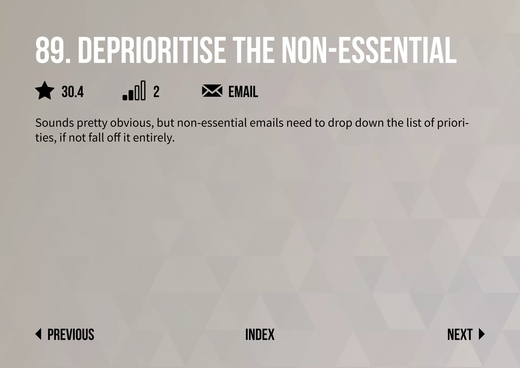 89. Deprioritise the non-essential
Sounds pretty obvious, but non-essential emails need to drop down the list of priori-
ties, if not fall off it entirely.
email
Next
previous index
2
30.4
 