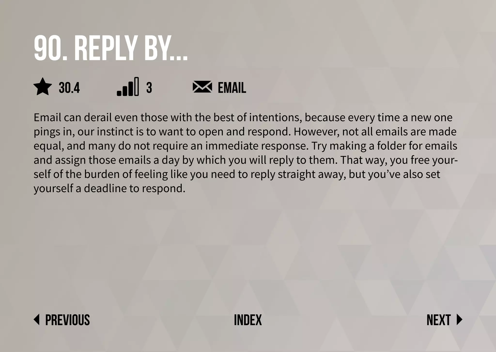 90. Reply by...
Email can derail even those with the best of intentions, because every time a new one
pings in, our instinct is to want to open and respond. However, not all emails are made
equal, and many do not require an immediate response. Try making a folder for emails
and assign those emails a day by which you will reply to them. That way, you free your-
self of the burden of feeling like you need to reply straight away, but you’ve also set
yourself a deadline to respond.
Next
previous index
3
30.4 email
 