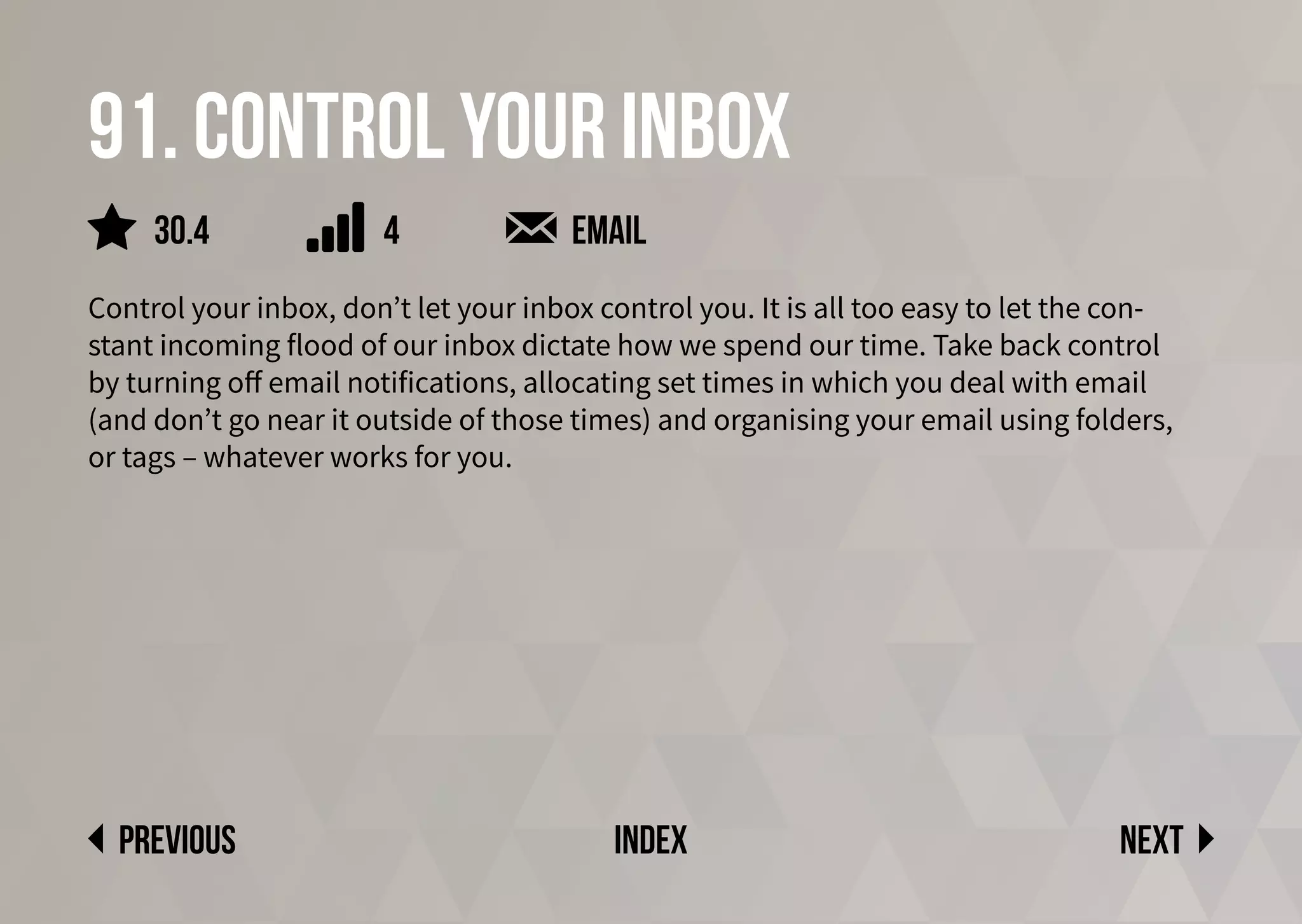 91. Control your inbox
Control your inbox, don’t let your inbox control you. It is all too easy to let the con-
stant incoming flood of our inbox dictate how we spend our time. Take back control
by turning off email notifications, allocating set times in which you deal with email
(and don’t go near it outside of those times) and organising your email using folders,
or tags – whatever works for you.
Next
previous index
4
30.4 email
 