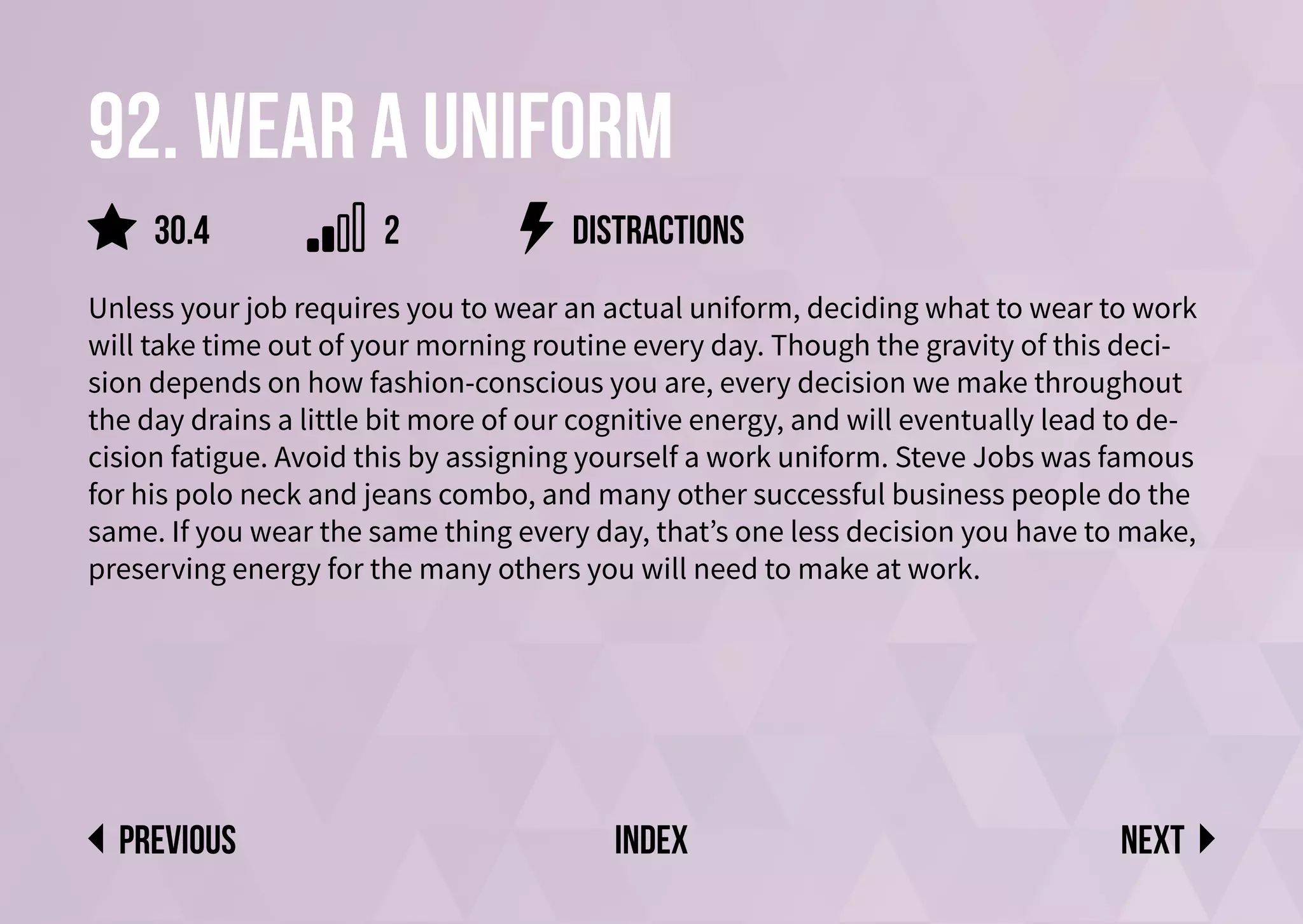 92. Wear a uniform
Unless your job requires you to wear an actual uniform, deciding what to wear to work
will take time out of your morning routine every day. Though the gravity of this deci-
sion depends on how fashion-conscious you are, every decision we make throughout
the day drains a little bit more of our cognitive energy, and will eventually lead to de-
cision fatigue. Avoid this by assigning yourself a work uniform. Steve Jobs was famous
for his polo neck and jeans combo, and many other successful business people do the
same. If you wear the same thing every day, that’s one less decision you have to make,
preserving energy for the many others you will need to make at work.
distractions
Next
previous index
2
30.4
 