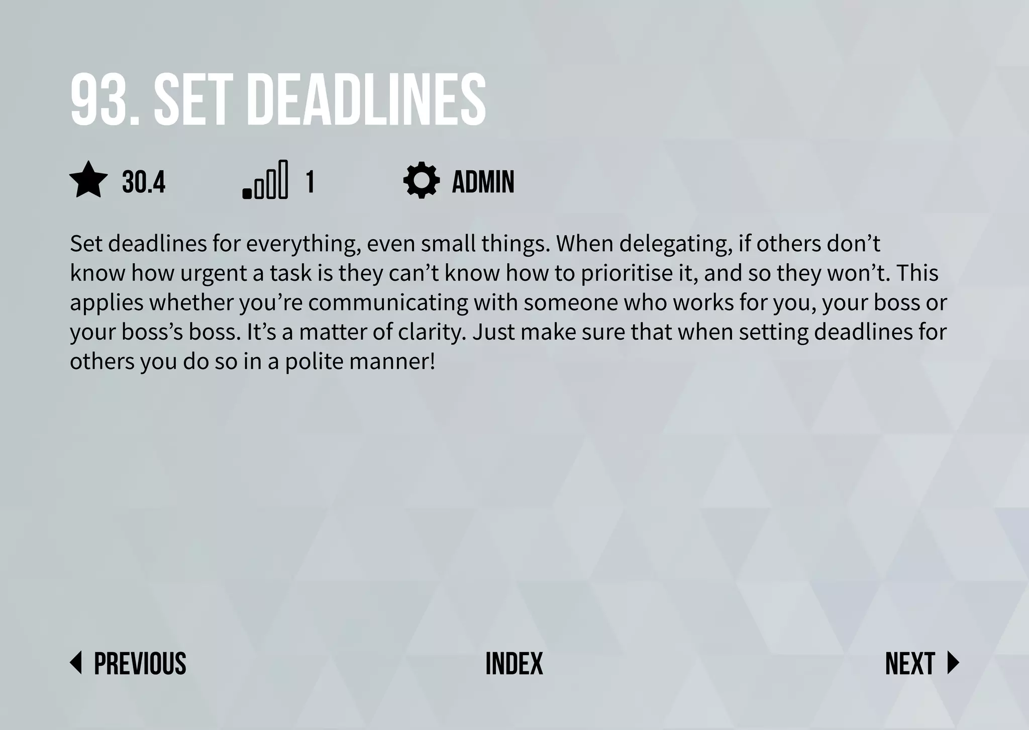 93. Set deadlines
Set deadlines for everything, even small things. When delegating, if others don’t
know how urgent a task is they can’t know how to prioritise it, and so they won’t. This
applies whether you’re communicating with someone who works for you, your boss or
your boss’s boss. It’s a matter of clarity. Just make sure that when setting deadlines for
others you do so in a polite manner!
admin
Next
previous index
30.4 1
 