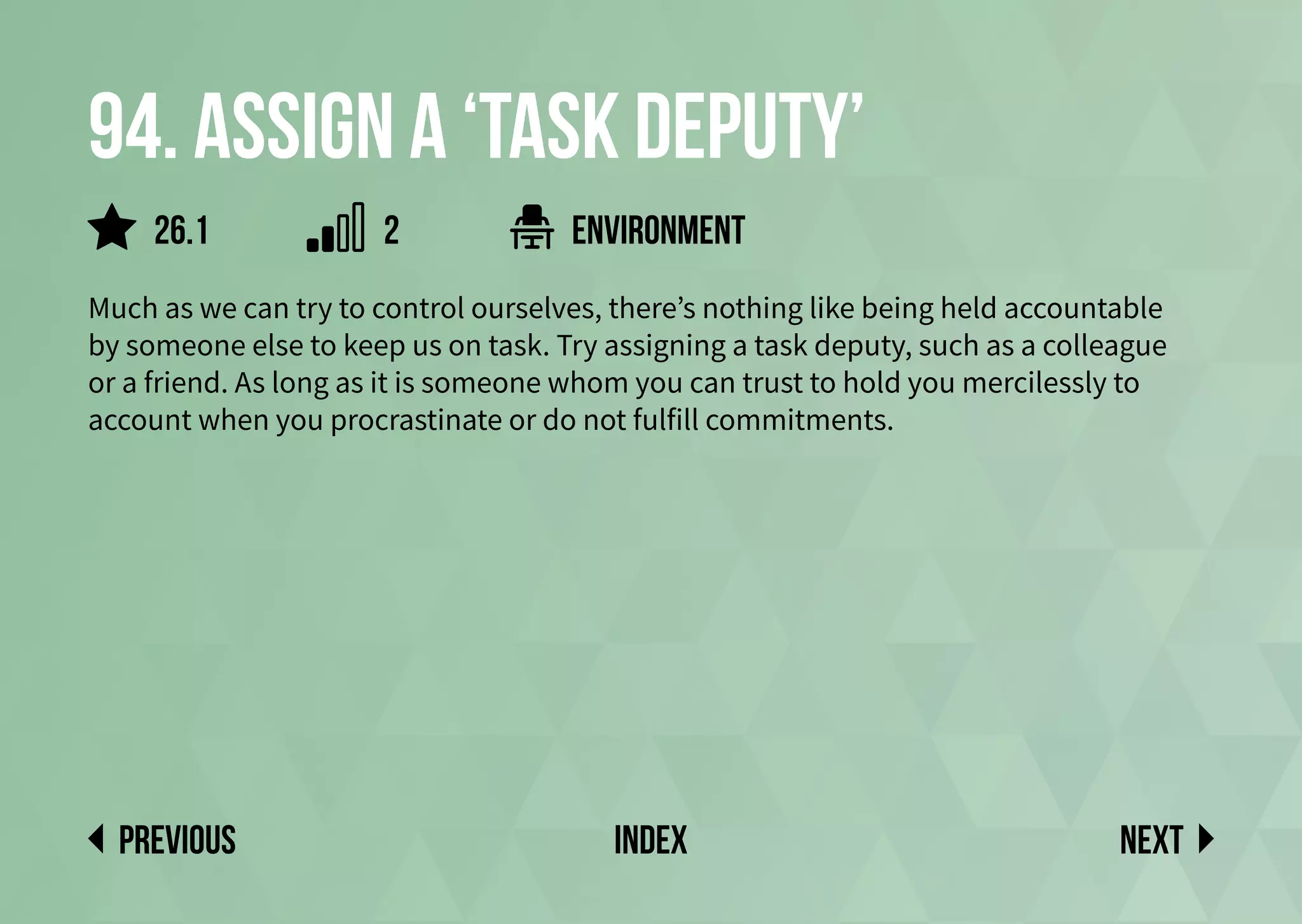 94. Assign a ‘Task Deputy’
Much as we can try to control ourselves, there’s nothing like being held accountable
by someone else to keep us on task. Try assigning a task deputy, such as a colleague
or a friend. As long as it is someone whom you can trust to hold you mercilessly to
account when you procrastinate or do not fulfill commitments.
environment
Next
previous index
2
26.1
 