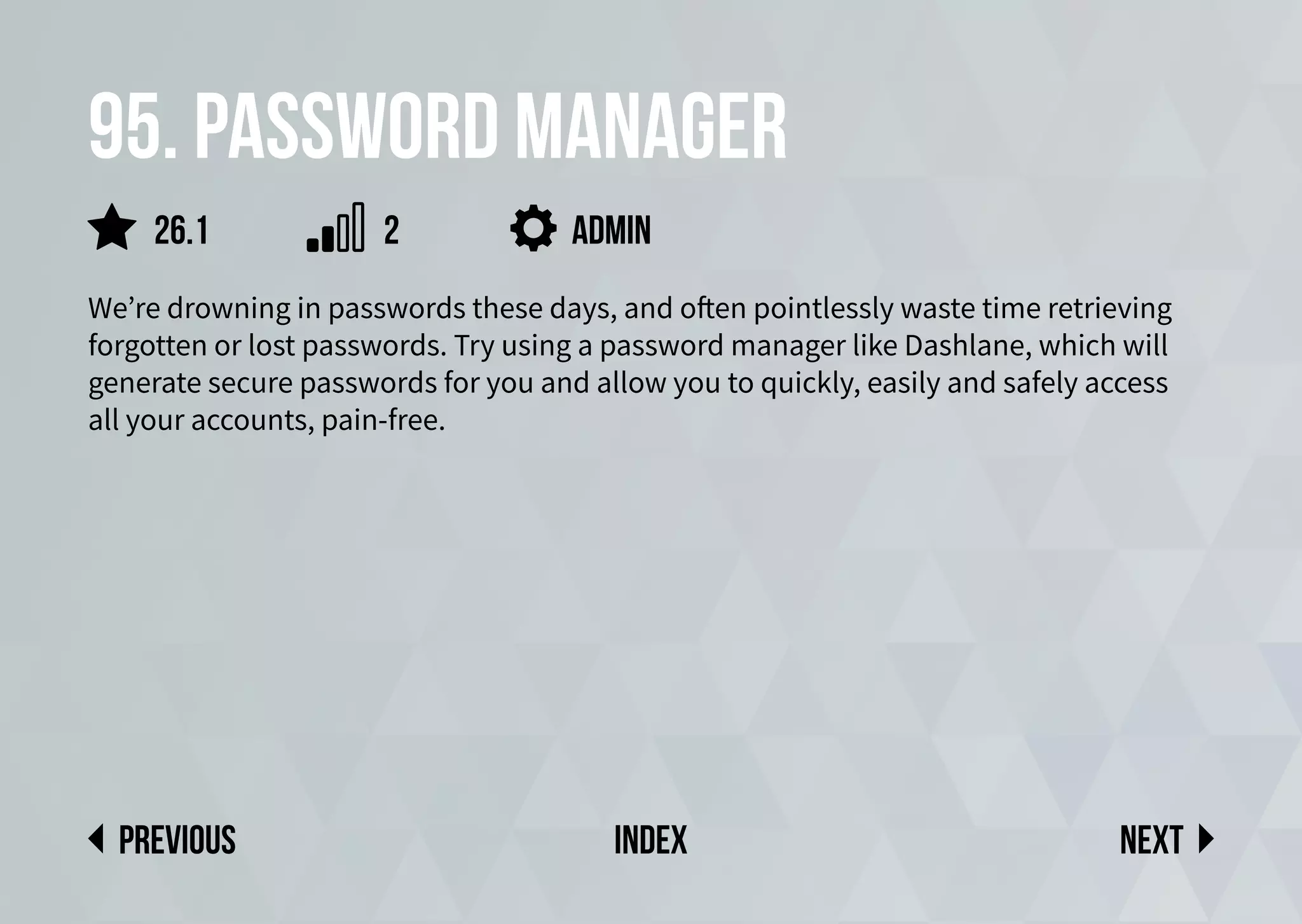 95. Password manager
We’re drowning in passwords these days, and often pointlessly waste time retrieving
forgotten or lost passwords. Try using a password manager like Dashlane, which will
generate secure passwords for you and allow you to quickly, easily and safely access
all your accounts, pain-free.
Next
previous index
26.1 2 admin
 