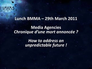 Lunch BMMA – 29th March 2011
        Media Agencies
Chronique d’une mort annoncée ?
      How to address an
     unpredictable future !



         HAVAS MEDIA
 