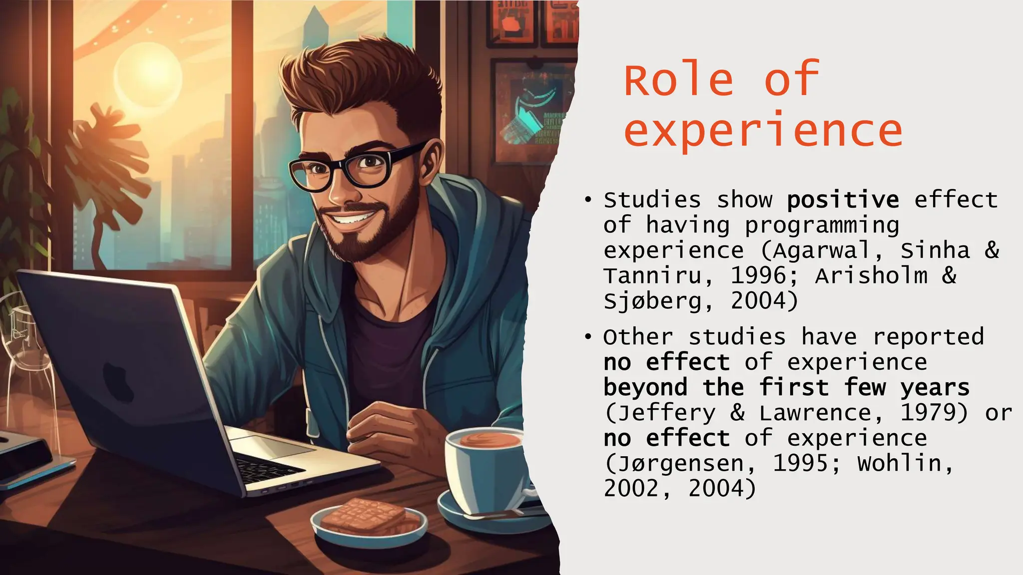 Role of
experience
• Studies show positive effect
of having programming
experience (Agarwal, Sinha &
Tanniru, 1996; Arisholm &
Sjøberg, 2004)
• Other studies have reported
no effect of experience
beyond the first few years
(Jeffery & Lawrence, 1979) or
no effect of experience
(Jørgensen, 1995; Wohlin,
2002, 2004)
 