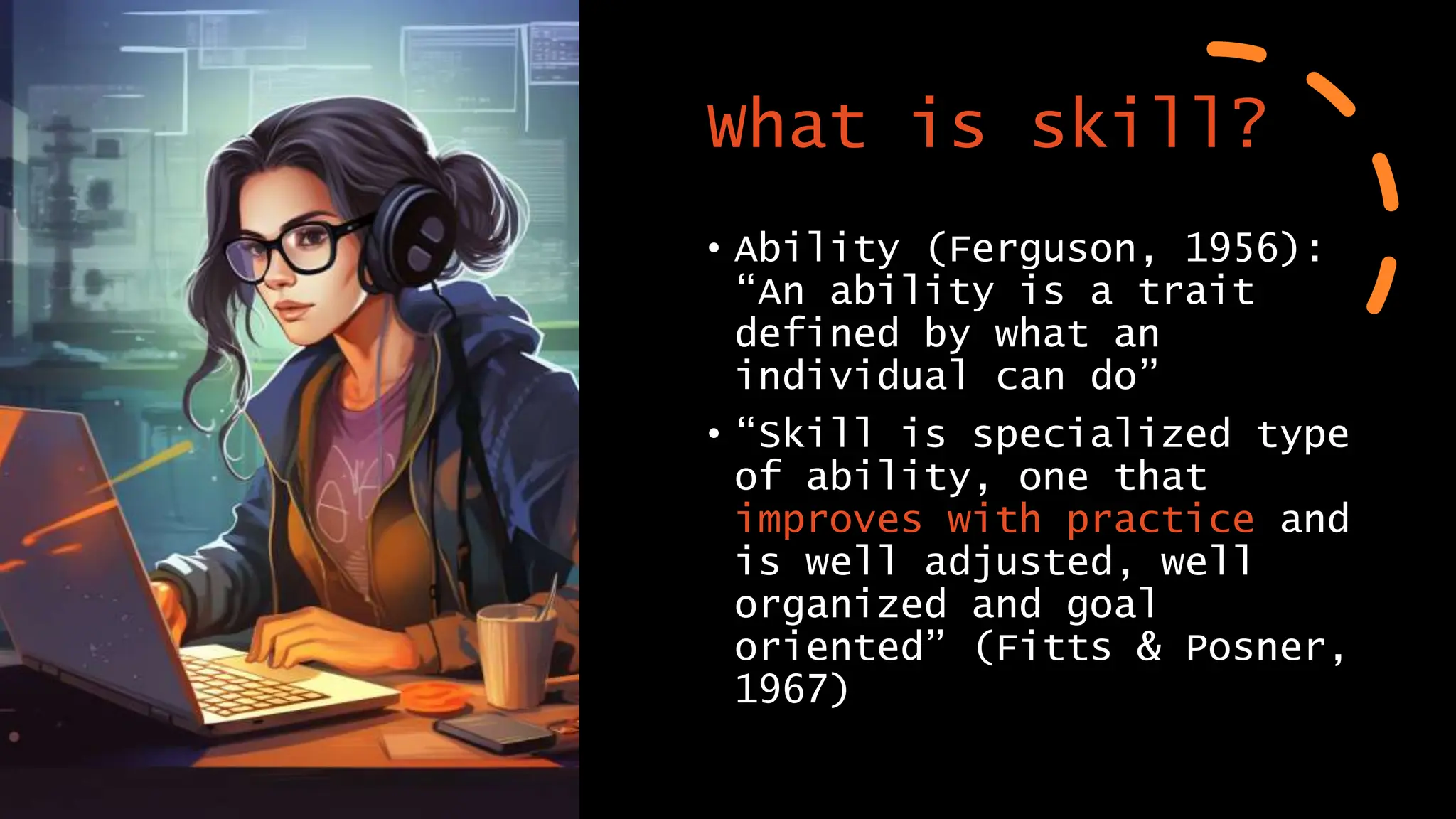 What is skill?
• Ability (Ferguson, 1956):
“An ability is a trait
defined by what an
individual can do”
• “Skill is specialized type
of ability, one that
improves with practice and
is well adjusted, well
organized and goal
oriented” (Fitts & Posner,
1967)
 