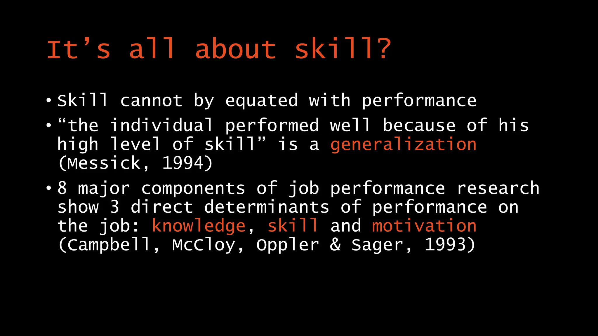 It’s all about skill?
• Skill cannot by equated with performance
• “the individual performed well because of his
high level of skill” is a generalization
(Messick, 1994)
• 8 major components of job performance research
show 3 direct determinants of performance on
the job: knowledge, skill and motivation
(Campbell, McCloy, Oppler & Sager, 1993)
 
