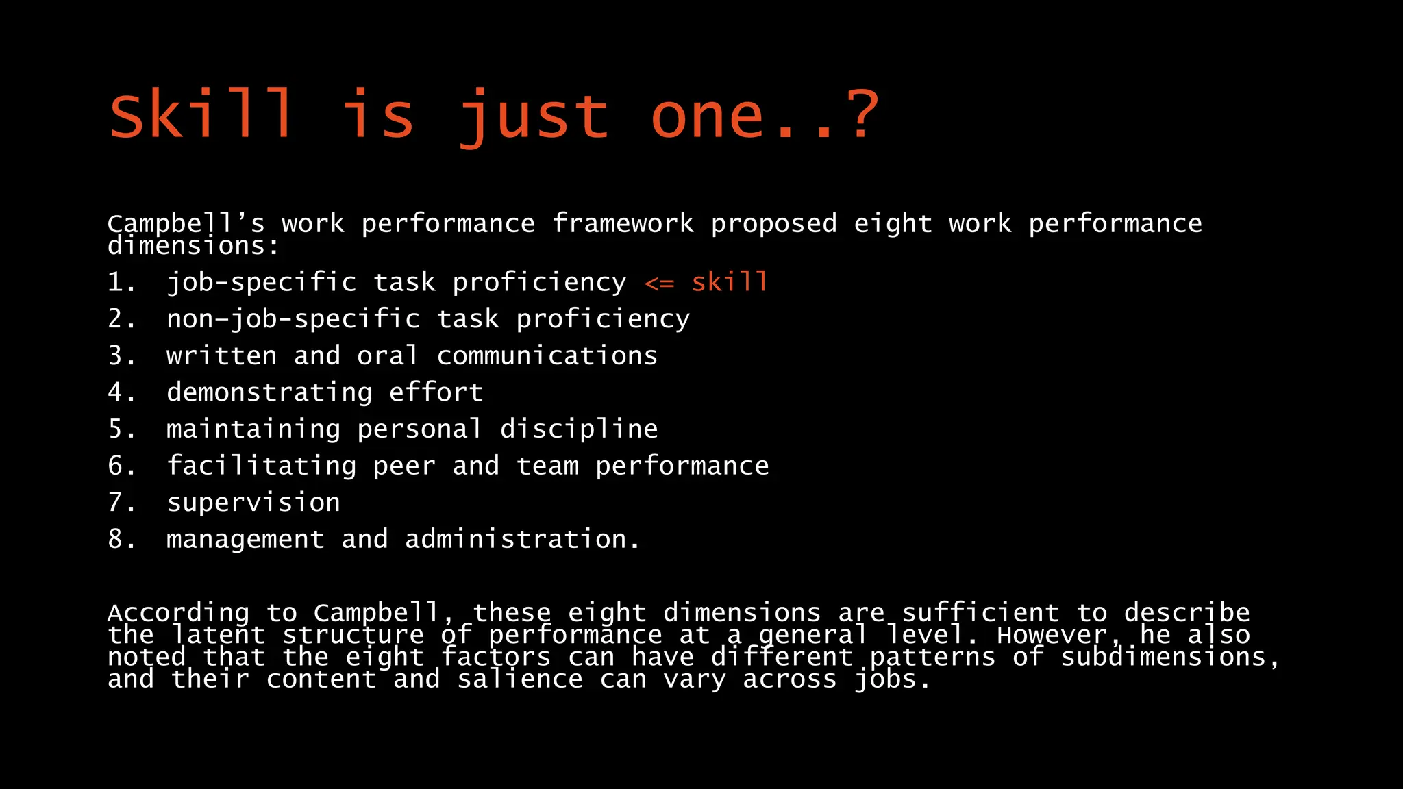 Skill is just one..?
Campbell’s work performance framework proposed eight work performance
dimensions:
1. job-specific task proficiency <= skill
2. non–job-specific task proficiency
3. written and oral communications
4. demonstrating effort
5. maintaining personal discipline
6. facilitating peer and team performance
7. supervision
8. management and administration.
According to Campbell, these eight dimensions are sufficient to describe
the latent structure of performance at a general level. However, he also
noted that the eight factors can have different patterns of subdimensions,
and their content and salience can vary across jobs.
 