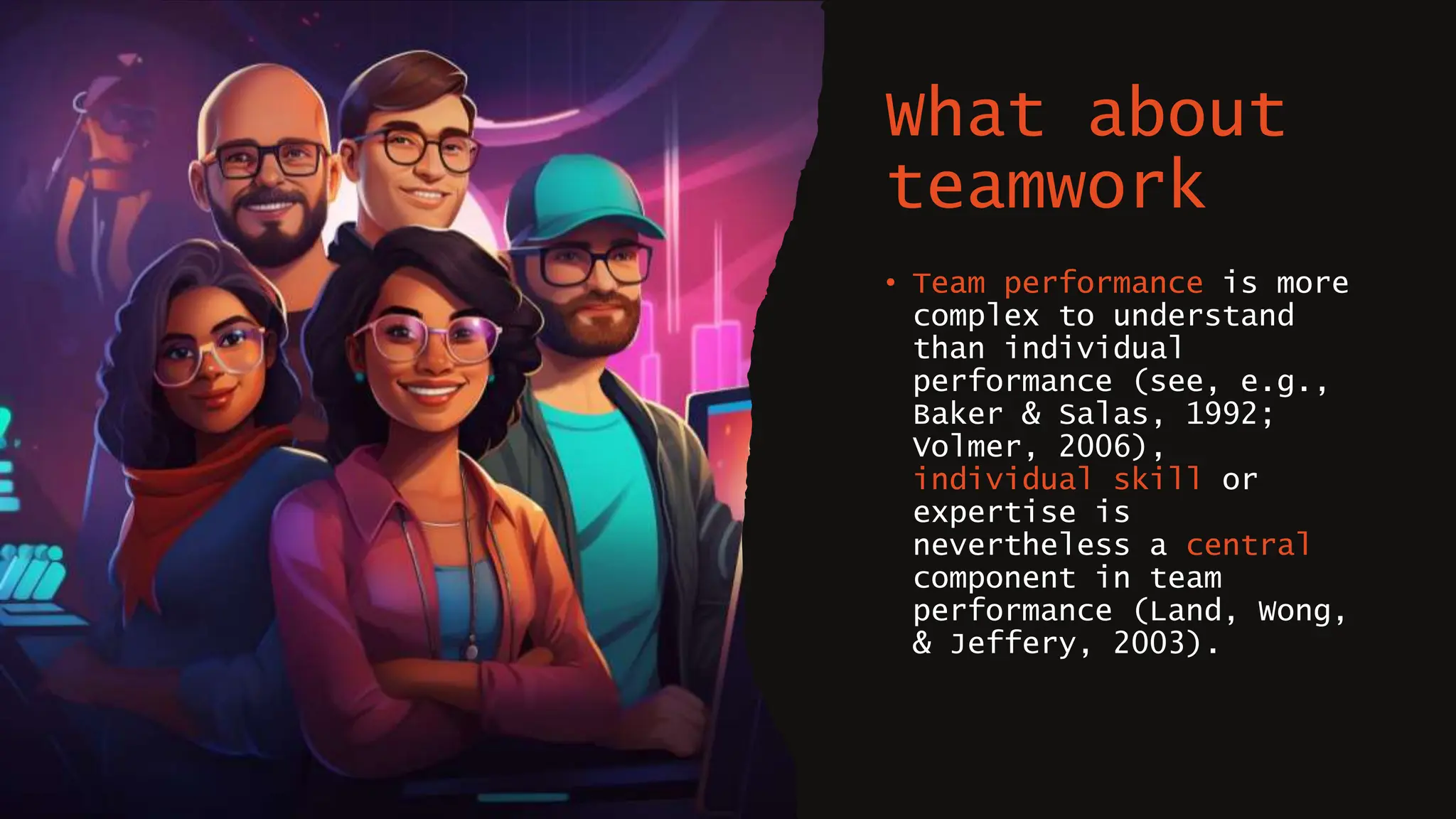What about
teamwork
• Team performance is more
complex to understand
than individual
performance (see, e.g.,
Baker & Salas, 1992;
Volmer, 2006),
individual skill or
expertise is
nevertheless a central
component in team
performance (Land, Wong,
& Jeffery, 2003).
 