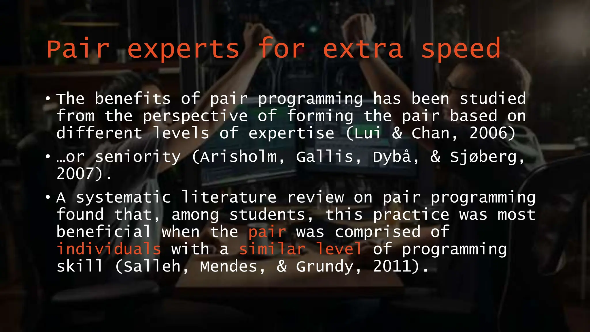 Pair experts for extra speed
• The benefits of pair programming has been studied
from the perspective of forming the pair based on
different levels of expertise (Lui & Chan, 2006)
• …or seniority (Arisholm, Gallis, Dybå, & Sjøberg,
2007).
• A systematic literature review on pair programming
found that, among students, this practice was most
beneficial when the pair was comprised of
individuals with a similar level of programming
skill (Salleh, Mendes, & Grundy, 2011).
 
