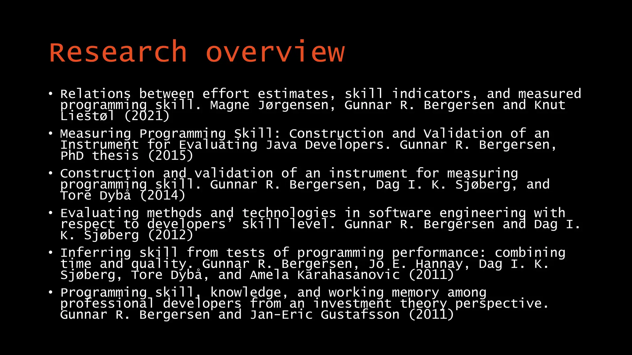 Research overview
• Relations between effort estimates, skill indicators, and measured
programming skill. Magne Jørgensen, Gunnar R. Bergersen and Knut
Liestøl (2021)
• Measuring Programming Skill: Construction and Validation of an
Instrument for Evaluating Java Developers. Gunnar R. Bergersen,
PhD thesis (2015)
• Construction and validation of an instrument for measuring
programming skill. Gunnar R. Bergersen, Dag I. K. Sjøberg, and
Tore Dybå (2014)
• Evaluating methods and technologies in software engineering with
respect to developers’ skill level. Gunnar R. Bergersen and Dag I.
K. Sjøberg (2012)
• Inferring skill from tests of programming performance: combining
time and quality. Gunnar R. Bergersen, Jo E. Hannay, Dag I. K.
Sjøberg, Tore Dybå, and Amela Karahasanovic (2011)
• Programming skill, knowledge, and working memory among
professional developers from an investment theory perspective.
Gunnar R. Bergersen and Jan-Eric Gustafsson (2011)
 