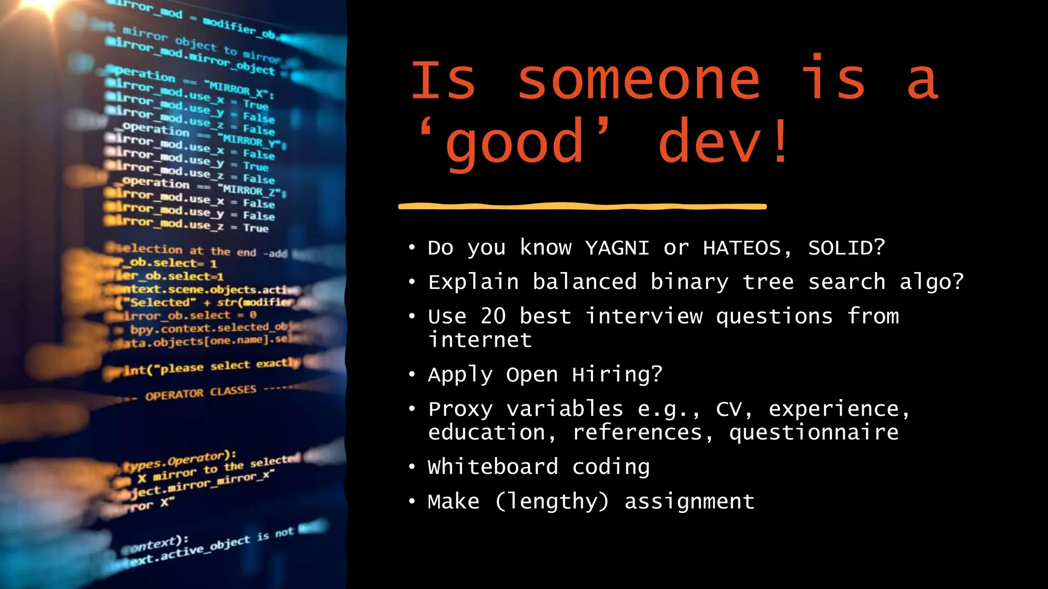 Is someone is a
‘good’ dev!
• Do you know YAGNI or HATEOS, SOLID?
• Explain balanced binary tree search algo?
• Use 20 best interview questions from
internet
• Apply Open Hiring?
• Proxy variables e.g., CV, experience,
education, references, questionnaire
• Whiteboard coding
• Make (lengthy) assignment
 