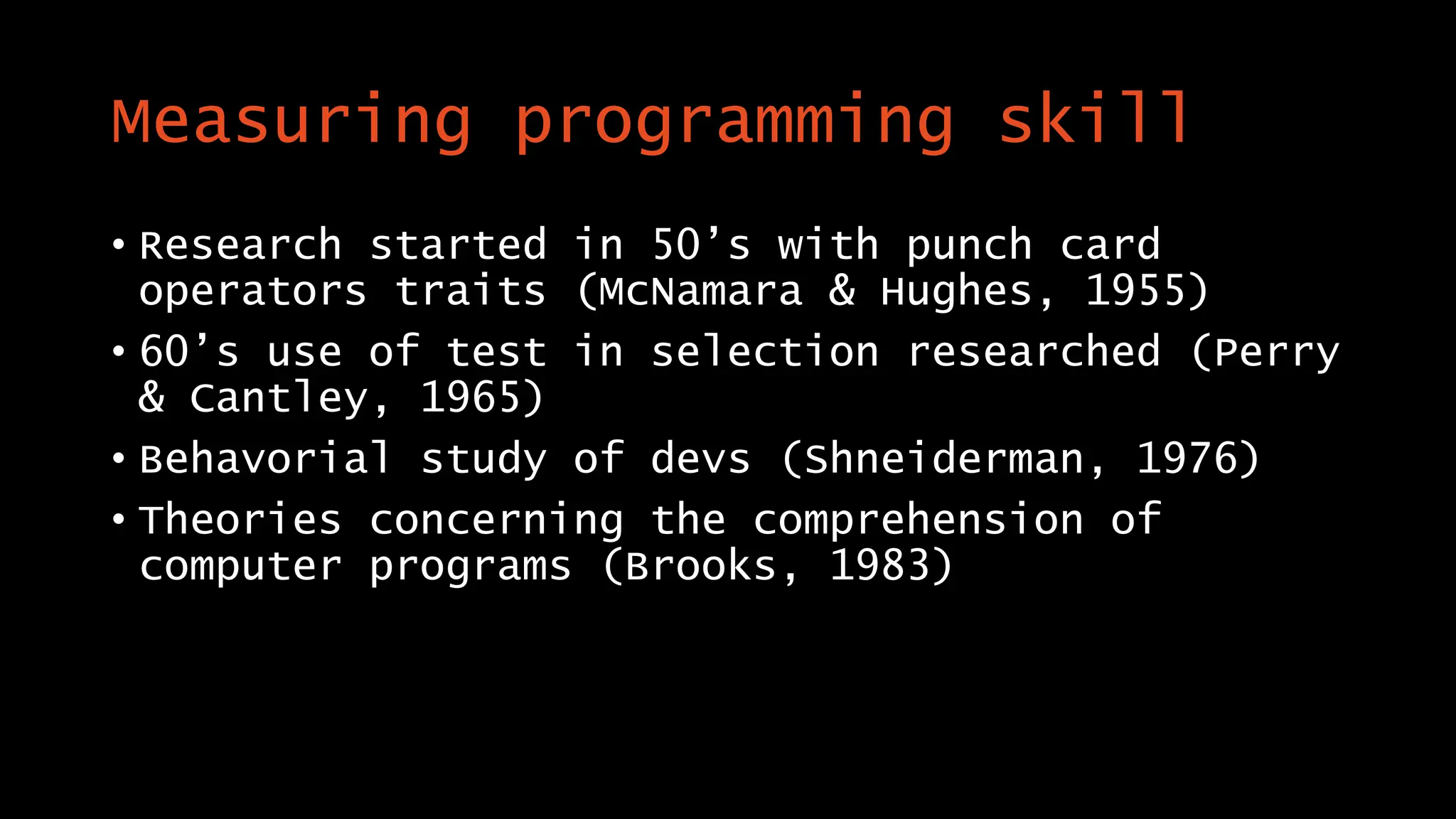 Measuring programming skill
• Research started in 50’s with punch card
operators traits (McNamara & Hughes, 1955)
• 60’s use of test in selection researched (Perry
& Cantley, 1965)
• Behavorial study of devs (Shneiderman, 1976)
• Theories concerning the comprehension of
computer programs (Brooks, 1983)
 