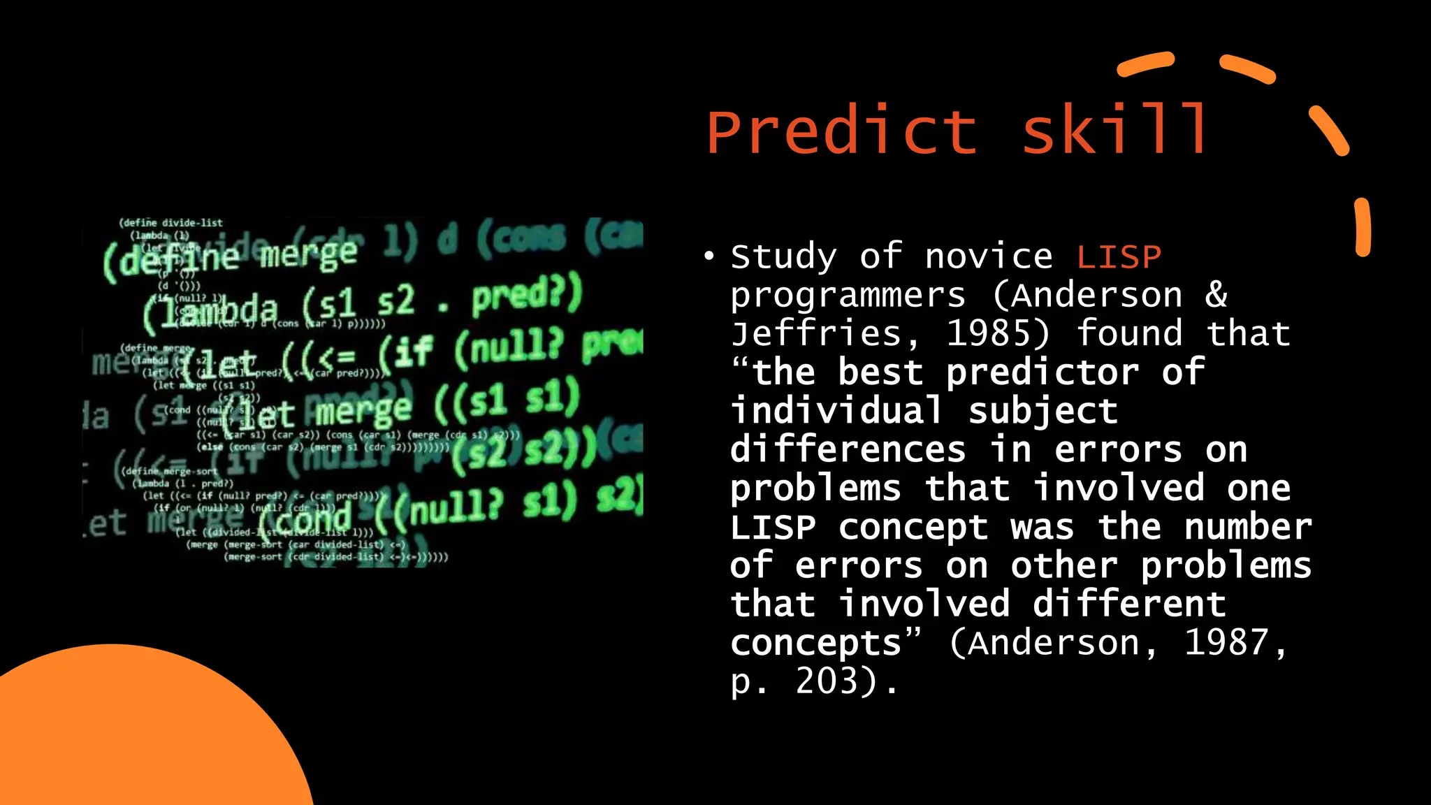 Predict skill
• Study of novice LISP
programmers (Anderson &
Jeffries, 1985) found that
“the best predictor of
individual subject
differences in errors on
problems that involved one
LISP concept was the number
of errors on other problems
that involved different
concepts” (Anderson, 1987,
p. 203).
 