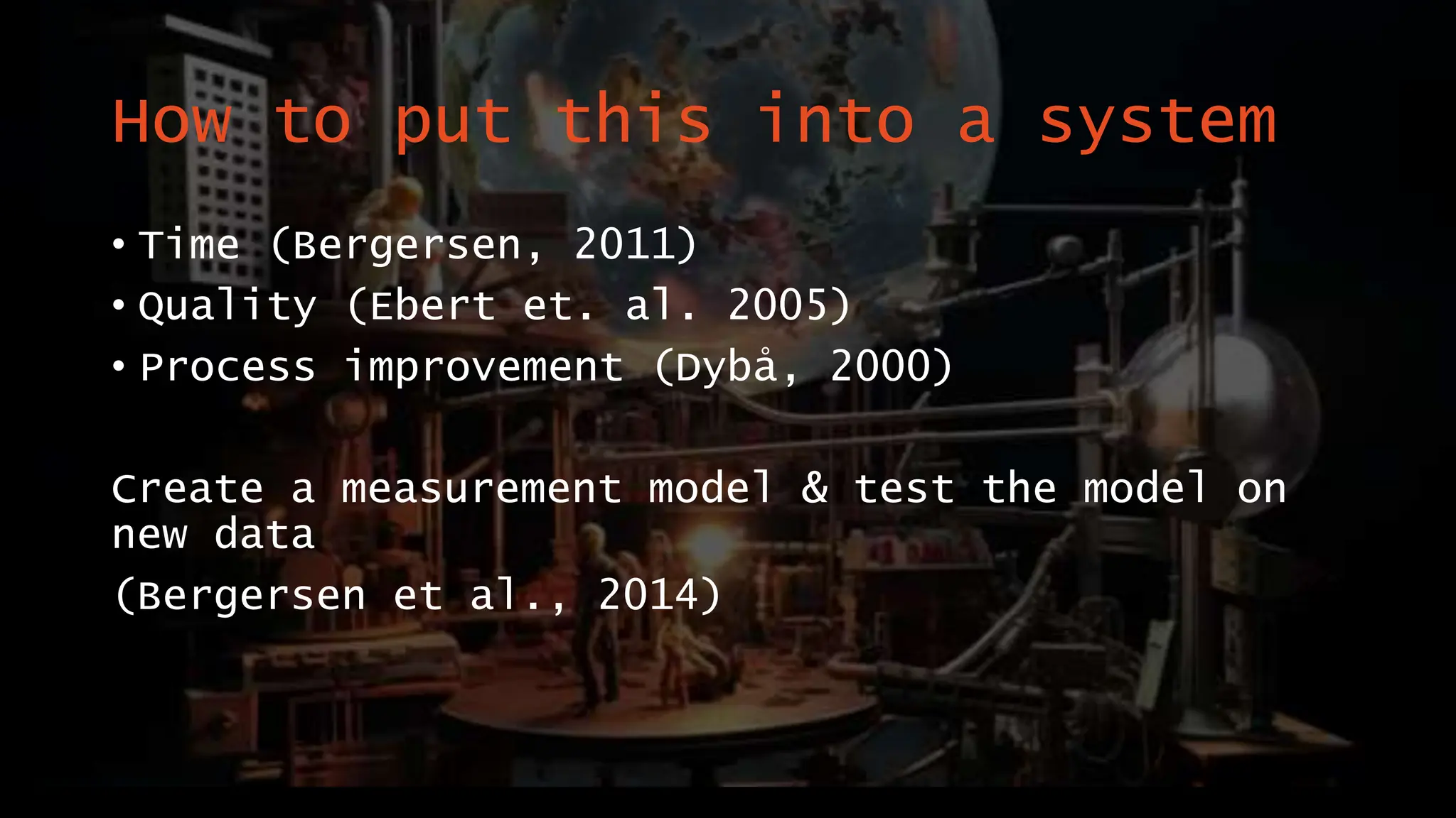 How to put this into a system
• Time (Bergersen, 2011)
• Quality (Ebert et. al. 2005)
• Process improvement (Dybå, 2000)
Create a measurement model & test the model on
new data
(Bergersen et al., 2014)
 