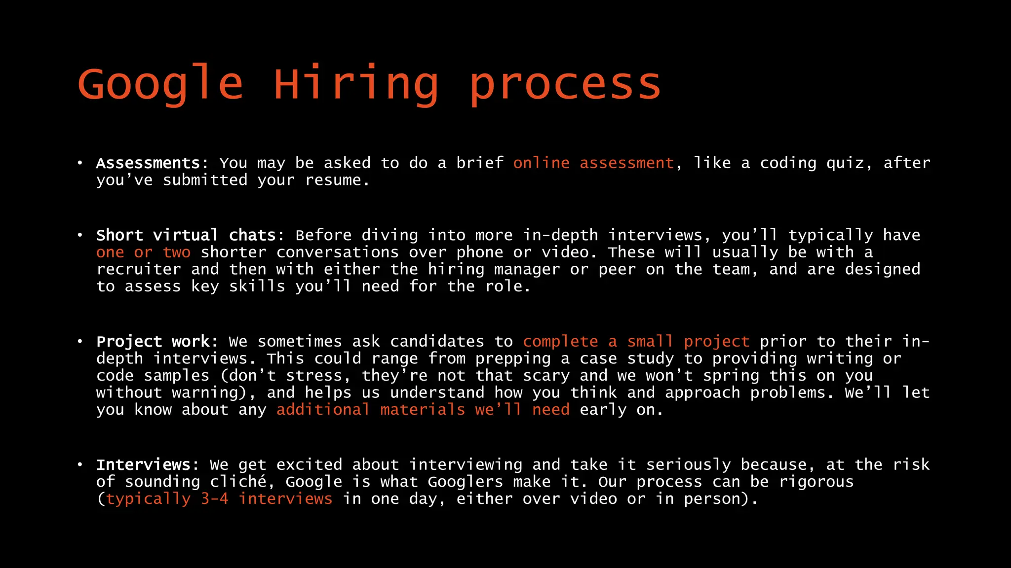 Google Hiring process
• Assessments: You may be asked to do a brief online assessment, like a coding quiz, after
you’ve submitted your resume.
• Short virtual chats: Before diving into more in-depth interviews, you’ll typically have
one or two shorter conversations over phone or video. These will usually be with a
recruiter and then with either the hiring manager or peer on the team, and are designed
to assess key skills you’ll need for the role.
• Project work: We sometimes ask candidates to complete a small project prior to their in-
depth interviews. This could range from prepping a case study to providing writing or
code samples (don’t stress, they’re not that scary and we won’t spring this on you
without warning), and helps us understand how you think and approach problems. We’ll let
you know about any additional materials we’ll need early on.
• Interviews: We get excited about interviewing and take it seriously because, at the risk
of sounding cliché, Google is what Googlers make it. Our process can be rigorous
(typically 3-4 interviews in one day, either over video or in person).
 