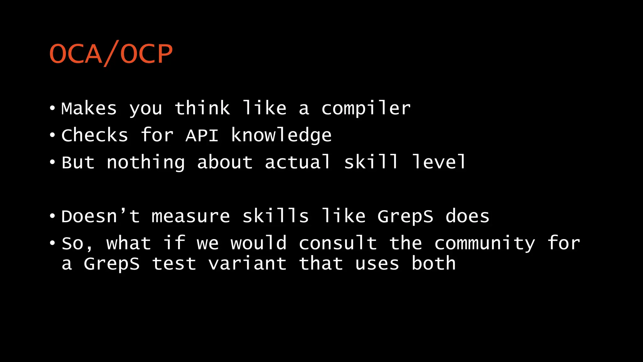 OCA/OCP
• Makes you think like a compiler
• Checks for API knowledge
• But nothing about actual skill level
• Doesn’t measure skills like GrepS does
• So, what if we would consult the community for
a GrepS test variant that uses both
 