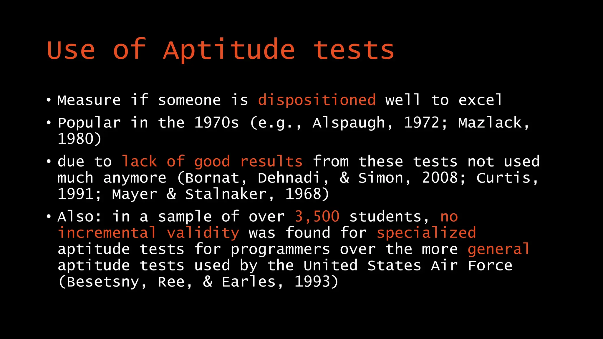 Use of Aptitude tests
• Measure if someone is dispositioned well to excel
• Popular in the 1970s (e.g., Alspaugh, 1972; Mazlack,
1980)
• due to lack of good results from these tests not used
much anymore (Bornat, Dehnadi, & Simon, 2008; Curtis,
1991; Mayer & Stalnaker, 1968)
• Also: in a sample of over 3,500 students, no
incremental validity was found for specialized
aptitude tests for programmers over the more general
aptitude tests used by the United States Air Force
(Besetsny, Ree, & Earles, 1993)
 