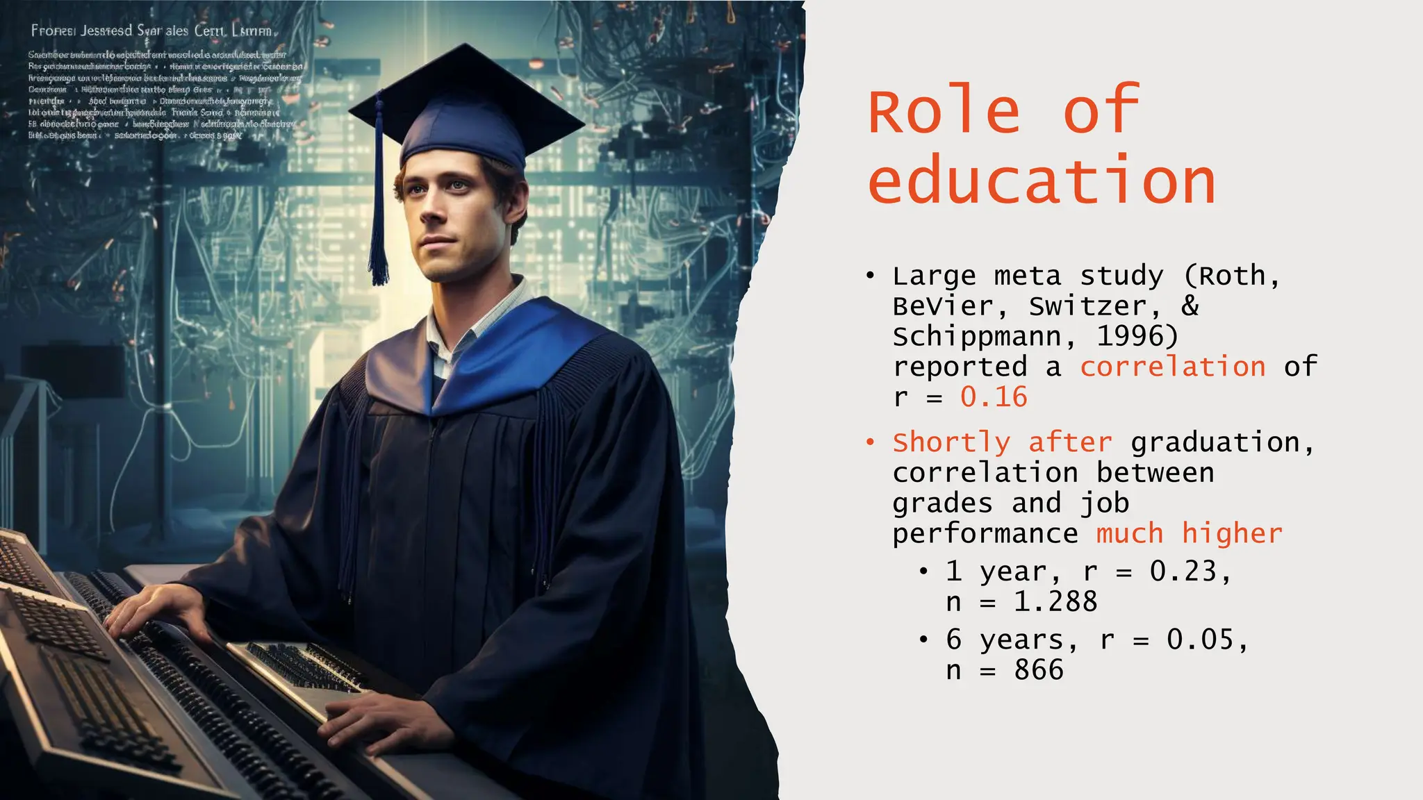 Role of
education
• Large meta study (Roth,
BeVier, Switzer, &
Schippmann, 1996)
reported a correlation of
r = 0.16
• Shortly after graduation,
correlation between
grades and job
performance much higher
• 1 year, r = 0.23,
n = 1.288
• 6 years, r = 0.05,
n = 866
 