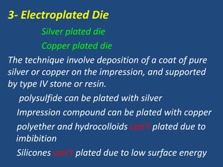 3- Electroplated Die
Silver plated die
Copper plated die
The technique involve deposition of a coat of pure
silver or copper on the impression, and supported
by type IV stone or resin.
polysulfide can be plated with silver
Impression compound can be plated with copper
polyether and hydrocolloids can’t plated due to
imbibition
Silicones can’t plated due to low surface energy
 