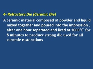 4- Refractory Die (Ceramic Die)
A ceramic material composed of powder and liquid
mixed together and poured into the impression ,
after one hour separated and fired at 1000°C for
8 minutes to produce strong die used for all
ceramic restorations
 