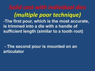 Solid cast with individual dies
(multiple poor technique)
-The first pour, which is the most accurate,
is trimmed into a die with a handle of
sufficient length (similar to a tooth root)
- The second pour is mounted on an
articulator
 