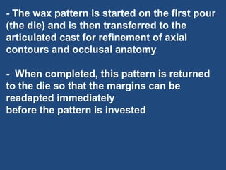 - The wax pattern is started on the first pour
(the die) and is then transferred to the
articulated cast for refinement of axial
contours and occlusal anatomy
- When completed, this pattern is returned
to the die so that the margins can be
readapted immediately
before the pattern is invested
 