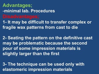 Advantages;
-minimal lab. Procedures
Disadvantages;
1- It may be difficult to transfer complex or
fragile wax patterns from cast to die
2- Seating the pattern on the definitive cast
may be problematic because the second
pour of some impression materials is
slightly larger than the first
3- The technique can be used only with
elastomeric impression materials
 