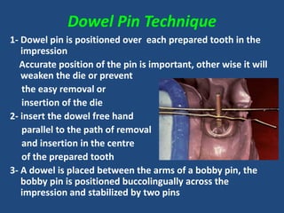 Dowel Pin Technique
1- Dowel pin is positioned over each prepared tooth in the
impression
Accurate position of the pin is important, other wise it will
weaken the die or prevent
the easy removal or
insertion of the die
2- insert the dowel free hand
parallel to the path of removal
and insertion in the centre
of the prepared tooth
3- A dowel is placed between the arms of a bobby pin, the
bobby pin is positioned buccolingually across the
impression and stabilized by two pins
 