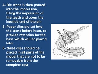 4- Die stone is then poured
into the impression,
filling the impression of
the teeth and cover the
knurled end of the pin
5- Paper clips are set into
the stone before it set, to
provide retention for the
base which will be placed
later
6- these clips should be
placed in all parts of the
model that are not to be
removable from the
complete cast
 