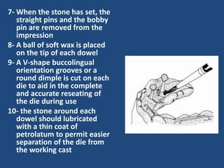 7- When the stone has set, the
straight pins and the bobby
pin are removed from the
impression
8- A ball of soft wax is placed
on the tip of each dowel
9- A V-shape buccolingual
orientation grooves or a
round dimple is cut on each
die to aid in the complete
and accurate reseating of
the die during use
10- the stone around each
dowel should lubricated
with a thin coat of
petrolatum to permit easier
separation of the die from
the working cast
 
