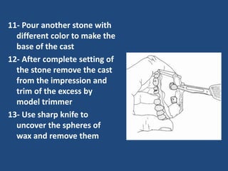 11- Pour another stone with
different color to make the
base of the cast
12- After complete setting of
the stone remove the cast
from the impression and
trim of the excess by
model trimmer
13- Use sharp knife to
uncover the spheres of
wax and remove them
 