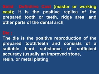 Solid Definitive Cast (master or working
cast); It is the positive replica of the
prepared tooth or teeth, ridge area ,and
other parts of the dental arch
Die ;
The die is the positive reproduction of the
prepared tooth/teeth and consists of a
suitable hard substance of sufficient
accuracy (usually an improved stone,
resin, or metal plating
 