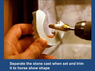 Separate the stone cast when set and trim
it to horse show shape
 