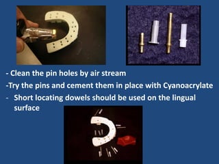 - Clean the pin holes by air stream
-Try the pins and cement them in place with Cyanoacrylate
- Short locating dowels should be used on the lingual
surface
 