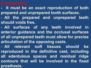 Prerequisites
- It must be an exact reproduction of both
prepared and unprepared tooth surfaces.
- All the prepared and unprepared teeth
should voids free.
- All surfaces of any teeth involved in
anterior guidance and the occlusal surfaces
of all unprepared teeth must allow for precise
articulation of the opposing casts.
- All relevant soft tissues should be
reproduced in the definitive cast, including
all edentulous spaces and residual ridge
contours that will be involved in the fixed
prosthesis.
 