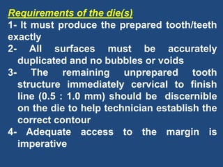 Requirements of the die(s)
1- It must produce the prepared tooth/teeth
exactly
2- All surfaces must be accurately
duplicated and no bubbles or voids
3- The remaining unprepared tooth
structure immediately cervical to finish
line (0.5 : 1.0 mm) should be discernible
on the die to help technician establish the
correct contour
4- Adequate access to the margin is
imperative
 