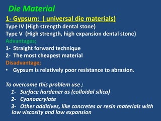 Die Material
1- Gypsum: ( universal die materials)
Type IV (High strength dental stone)
Type V (High strength, high expansion dental stone)
Advantages;
1- Straight forward technique
2- The most cheapest material
Disadvantage;
• Gypsum is relatively poor resistance to abrasion.
To overcome this problem use ;
1- Surface hardener as (colloidal silica)
2- Cyanoacrylate
3- Other additives, like concretes or resin materials with
low viscosity and low expansion
 