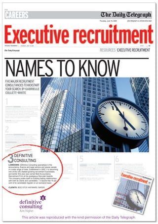 Thursday, June 19, 2008                                       jobs.telegraph.co.uk/executive.aspx




3     DEFINITIVE
      CONSULTING
LOWDOWN: Definitive Consulting specialises in the
accountancy, finance and legal sectors and places people
in a wide range of roles. Established in 2002, it is becoming
one of the UK’s fastest-growing recruitment businesses,
and earlier this year was named Best Accountancy
Recruitment Firm at the prestigious Recruiter Awards.
The company prides itself on building lasting relationships
with both its clients and candidates – it reports that 79 per
cent of its candidates register on an exclusive basis.

CLIENTS: BDO STOY HAYWARD, BAYER

                                                                                                 Drag
                                                                                                JA       on
                                                                                                          o
                                                                                                page S CAAN n the
                                                                                                   ME
                                                                                                    3      TALK         hun
                                                                                                                    S TA
                                                                                                                        LENT
                                                                                                                             t
                                                                                            Hire
                                                                                        SKILL        edu
                                                                                                  ca
                                                                                       page UP FOR tion
                                                                                           5       THE
                                                                                                               NEXT
                                                                                                                      STEP
                                                                                      Taki
                                                                                      ARE       ng th
                                                                                     page
                                                                                            YOU
                                                                                                  A GO
                                                                                                      e lead
                                                                                            8           OD
                                                                                                             MANA
                                                                                                                 GER?




                This article was reproduced with the kind permission of the Daily Telegraph.
 